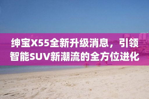 紳寶X55全新升級消息,引領智能SUV新潮流的全方位進化