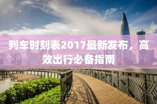 列車時(shí)刻表2017最新發(fā)布,高效出行必備指南