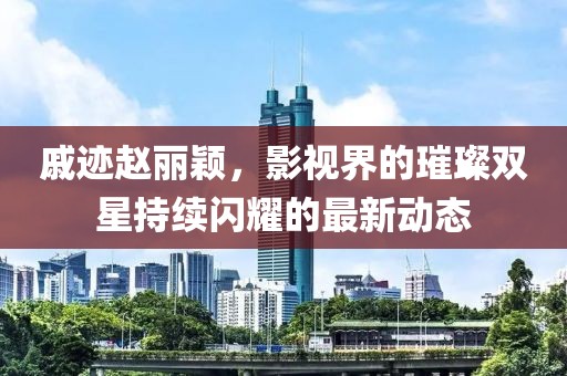 戚跡趙麗穎,影視界的璀璨雙星持續閃耀的最新動態