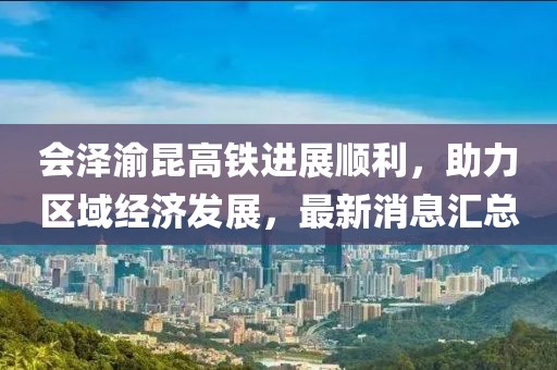 會澤渝昆高鐵進展順利,助力區域經濟發展,最新消息匯總