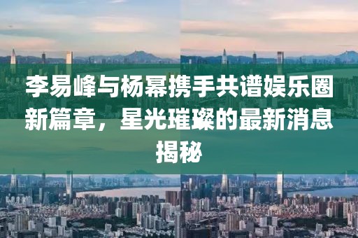 李易峰與楊冪攜手共譜娛樂圈新篇章,星光璀璨的最新消息揭秘