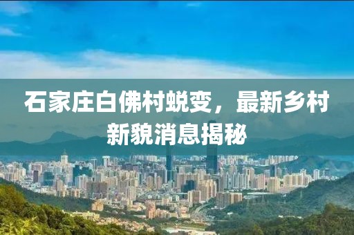 石家莊白佛村蛻變,最新鄉(xiāng)村新貌消息揭秘