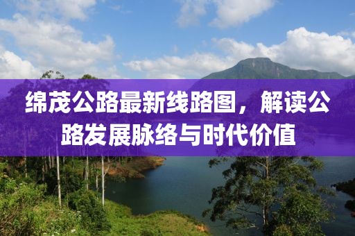綿茂公路最新線路圖,解讀公路發展脈絡與時代價值