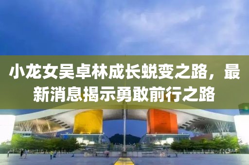 小龍女吳卓林成長蛻變之路，最新消息揭示勇敢前行之路