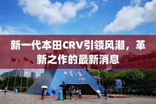 新一代本田CRV引領風潮,革新之作的最新消息