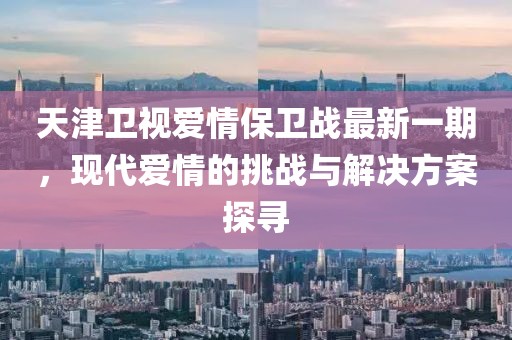 天津衛視愛情保衛戰最新一期,現代愛情的挑戰與解決方案探尋