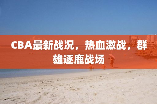 CBA最新戰況，熱血激戰，群雄逐鹿戰場