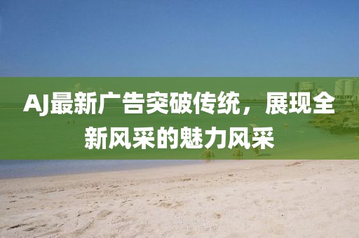 AJ最新廣告突破傳統(tǒng),展現(xiàn)全新風采的魅力風采