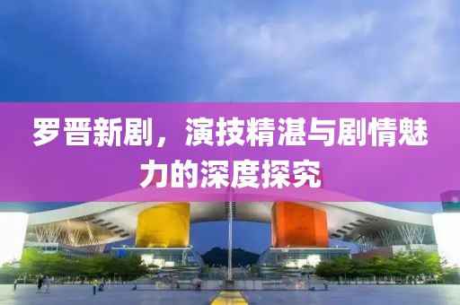 羅晉新劇,演技精湛與劇情魅力的深度探究