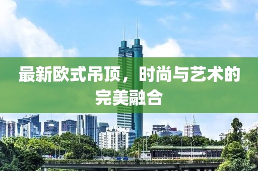 最新歐式吊頂,時尚與藝術(shù)的完美融合
