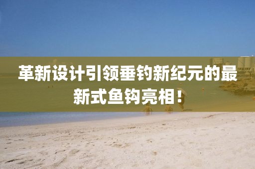 革新設計引領垂釣新紀元的最新式魚鉤亮相!