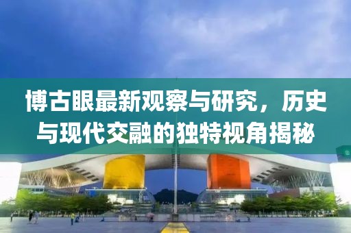 博古眼最新觀察與研究,歷史與現代交融的獨特視角揭秘