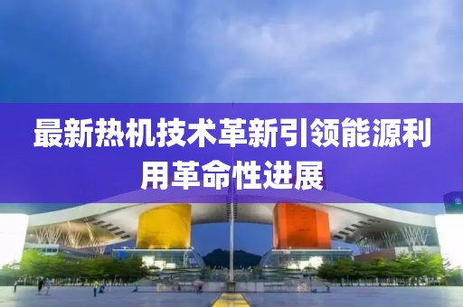 最新熱機技術(shù)革新引領(lǐng)能源利用革命性進展