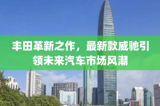 豐田革新之作，最新款威馳引領(lǐng)未來汽車市場風(fēng)潮