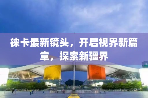 徠卡最新鏡頭,開啟視界新篇章,探索新疆界