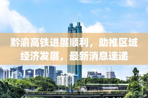 黔渝高鐵進(jìn)展順利,助推區(qū)域經(jīng)濟(jì)發(fā)展,最新消息速遞