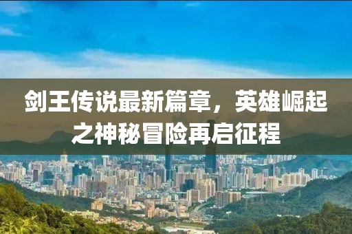劍王傳說最新篇章,英雄崛起之神秘冒險(xiǎn)再啟征程
