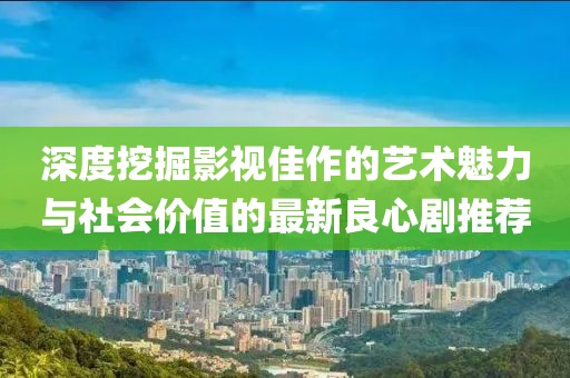 深度挖掘影視佳作的藝術魅力與社會價值的最新良心劇推薦