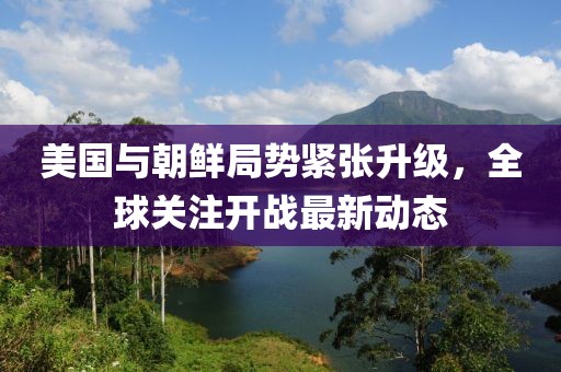 美國與朝鮮局勢緊張升級,全球關注開戰最新動態