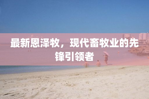 最新恩澤牧,現(xiàn)代畜牧業(yè)的先鋒引領(lǐng)者