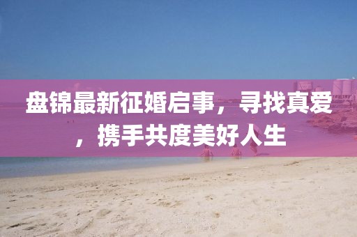 盤錦最新征婚啟事,尋找真愛,攜手共度美好人生