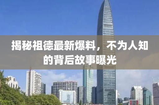 揭秘祖德最新爆料,不為人知的背后故事曝光