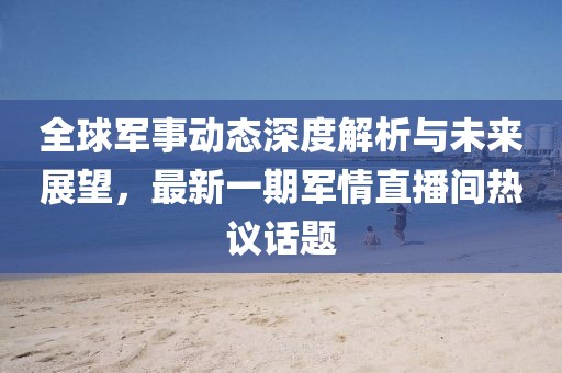 全球軍事動態深度解析與未來展望,最新一期軍情直播間熱議話題