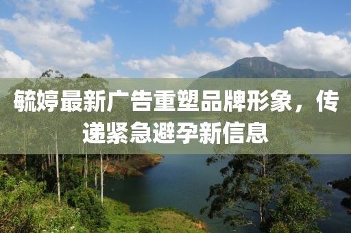 毓婷最新廣告重塑品牌形象,傳遞緊急避孕新信息
