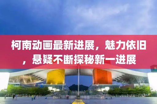柯南動(dòng)畫最新進(jìn)展,魅力依舊,懸疑不斷探秘新一進(jìn)展