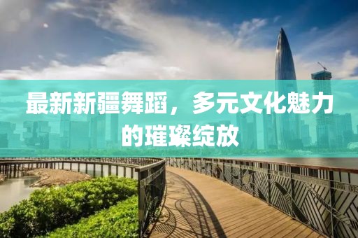 最新新疆舞蹈,多元文化魅力的璀璨綻放