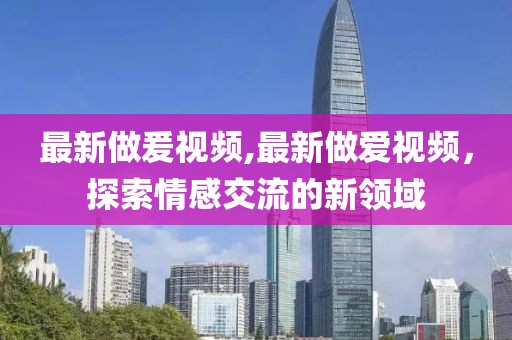 最新做爰視頻,最新做愛視頻,探索情感交流的新領域