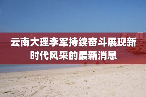 云南大理李軍持續奮斗展現新時代風采的最新消息