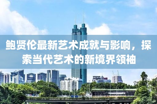 鮑賢倫最新藝術(shù)成就與影響,探索當(dāng)代藝術(shù)的新境界領(lǐng)袖
