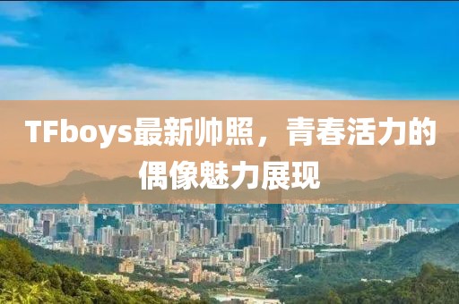 TFboys最新帥照，青春活力的偶像魅力展現