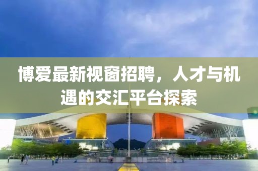 博愛最新視窗招聘,人才與機遇的交匯平臺探索