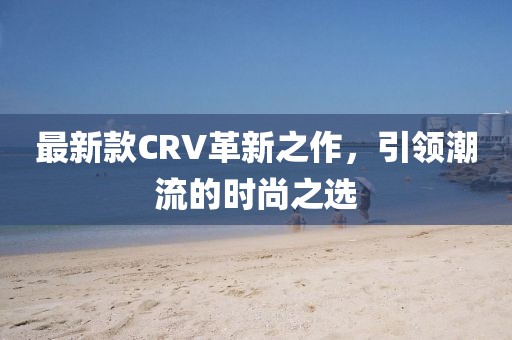 最新款CRV革新之作,引領潮流的時尚之選