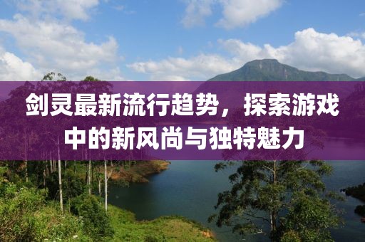 劍靈最新流行趨勢,探索游戲中的新風尚與獨特魅力