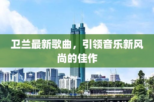 衛(wèi)蘭最新歌曲,引領(lǐng)音樂新風(fēng)尚的佳作