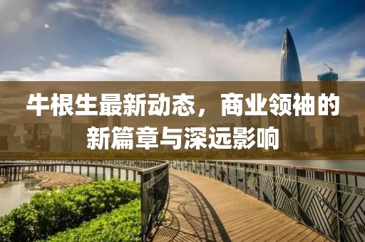 牛根生最新動態,商業領袖的新篇章與深遠影響