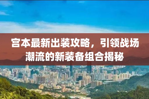 宮本最新出裝攻略,引領戰場潮流的新裝備組合揭秘