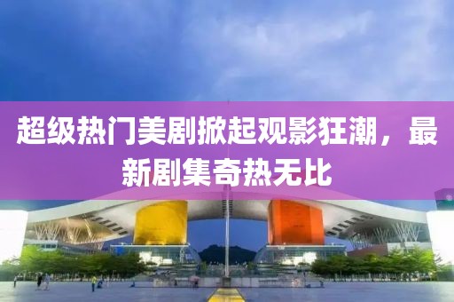 超級熱門美劇掀起觀影狂潮,最新劇集奇熱無比