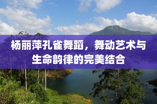 楊麗萍孔雀舞蹈,舞動藝術與生命韻律的完美結合
