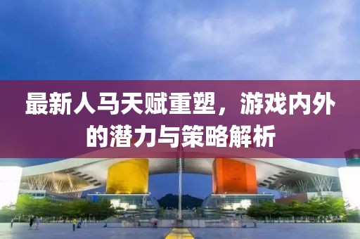 最新人馬天賦重塑,游戲內外的潛力與策略解析