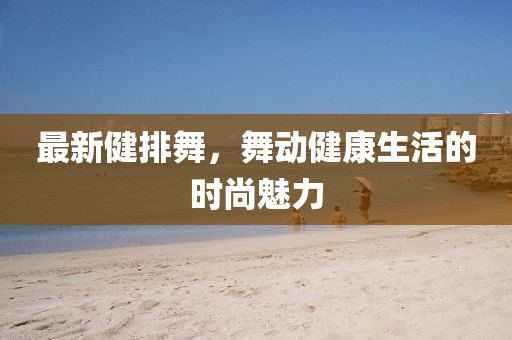 最新健排舞,舞動健康生活的時尚魅力