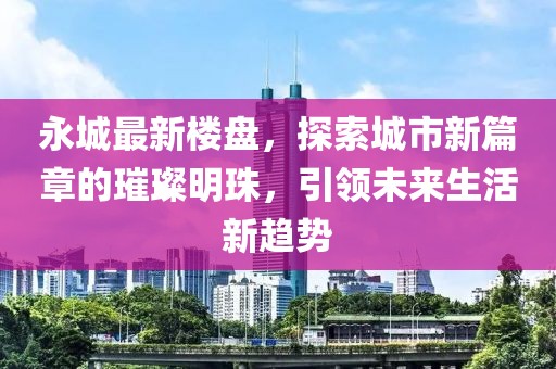 永城最新樓盤,探索城市新篇章的璀璨明珠,引領未來生活新趨勢