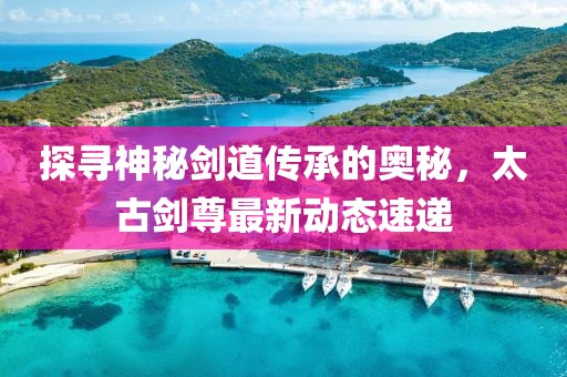 探尋神秘劍道傳承的奧秘,太古劍尊最新動態速遞