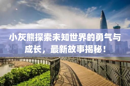 小灰熊探索未知世界的勇氣與成長,最新故事揭秘!