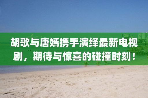 胡歌與唐嫣攜手演繹最新電視劇，期待與驚喜的碰撞時(shí)刻！