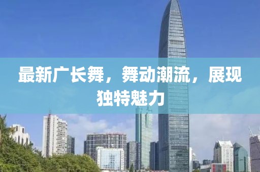 最新廣長舞,舞動潮流,展現(xiàn)獨特魅力
