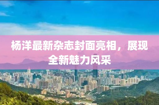 楊洋最新雜志封面亮相,展現全新魅力風采